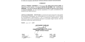 . RESUELVE _ ARTÍCULO PRIMERO: CONFIRMAR la Resolución Nro. 0329 del 28 de abril de 2026, por medio de la cual se sanciona a la empresa CARTON DE COLOMBIA S.A. , identificada con 890300406 – 3, así como la resolución 0590 del 28 de julio de 2026, por medio de la cual se resuelve un recurso de reposición, por las razones expuestas en la parte considerativa del presente acto administrativo.
